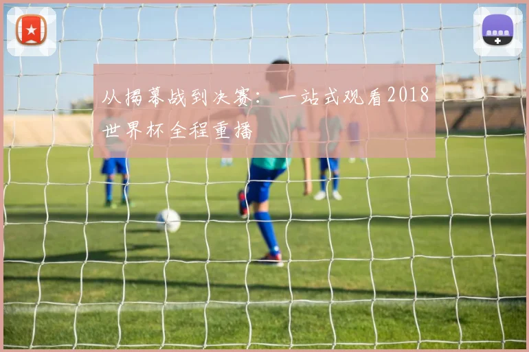 从揭幕战到决赛:一站式观看2018世界杯全程重播