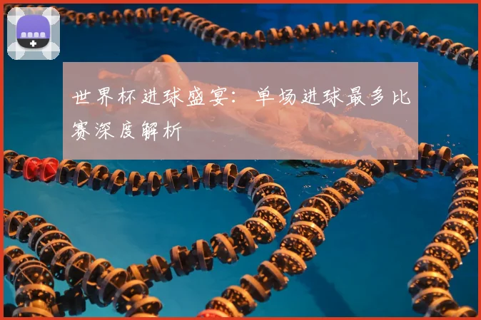 世界杯进球盛宴：单场进球最多比赛深度解析