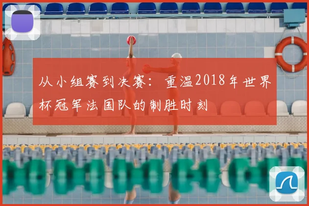 从小组赛到决赛:重温2018年世界杯冠军法国队的制胜时刻
