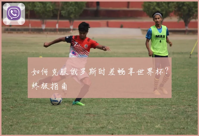如何克服俄罗斯时差畅享世界杯?终极指南