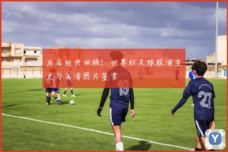 历届经典回顾:世界杯足球服演变史与高清图片鉴赏