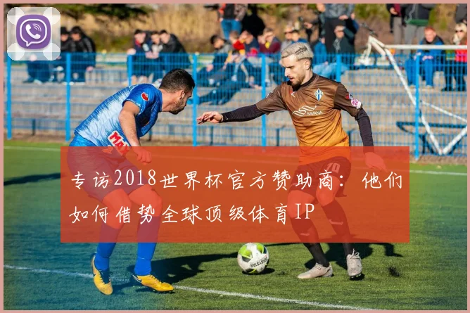 专访2018世界杯官方赞助商:他们如何借势全球顶级体育IP