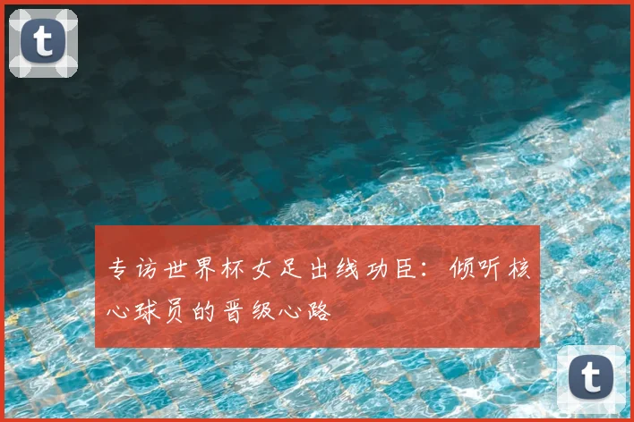 专访世界杯女足出线功臣:倾听核心球员的晋级心路