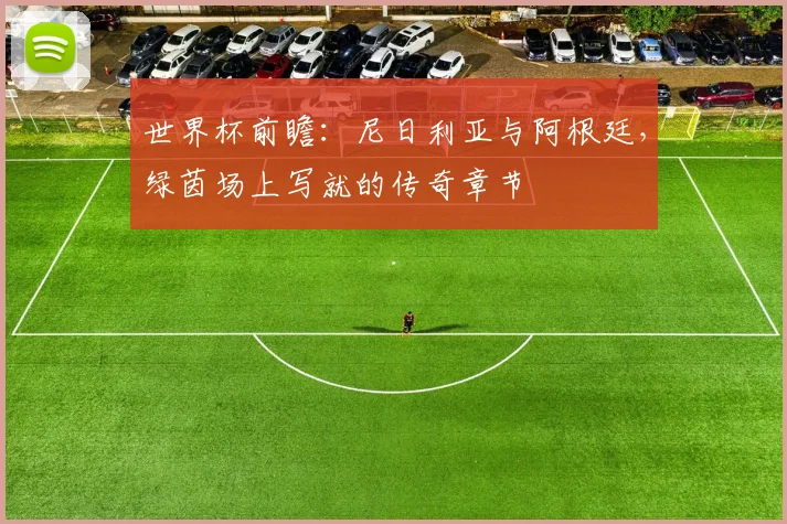 世界杯前瞻：尼日利亚与阿根廷，绿茵场上写就的传奇章节