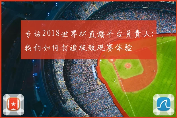 专访2018世界杯直播平台负责人：我们如何打造极致观赛体验