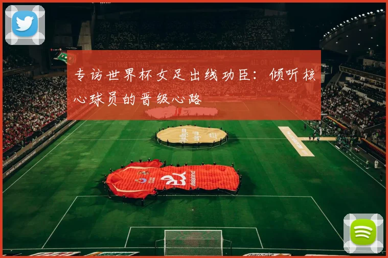专访世界杯女足出线功臣：倾听核心球员的晋级心路