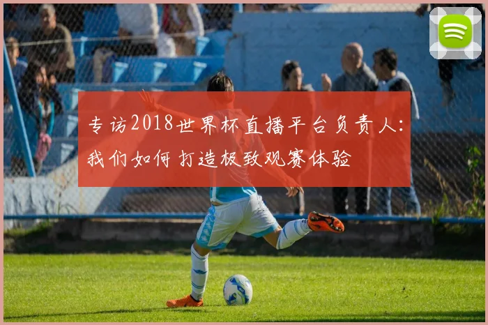 专访2018世界杯直播平台负责人:我们如何打造极致观赛体验