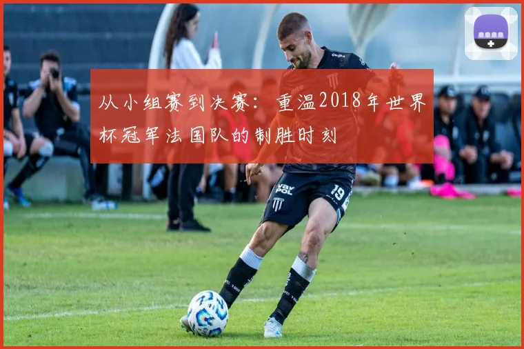 从小组赛到决赛：重温2018年世界杯冠军法国队的制胜时刻