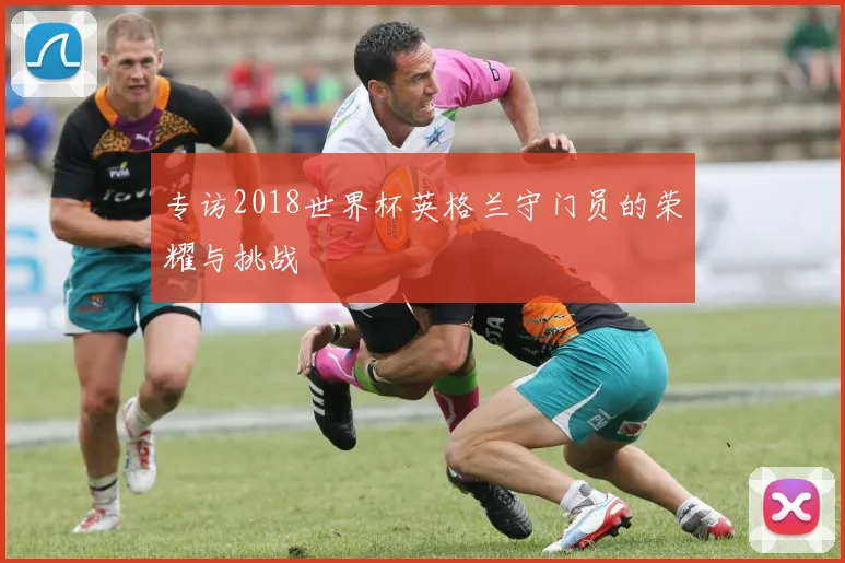 专访2018世界杯英格兰守门员的荣耀与挑战