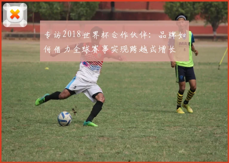 专访2018世界杯合作伙伴:品牌如何借力全球赛事实现跨越式增长