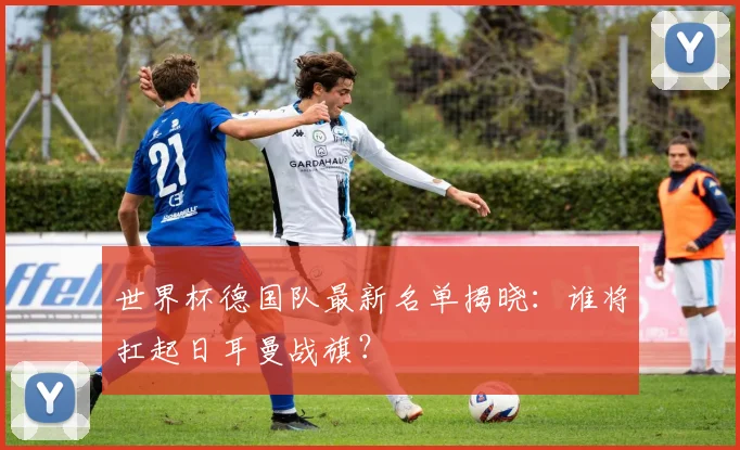 世界杯德国队最新名单揭晓：谁将扛起日耳曼战旗？