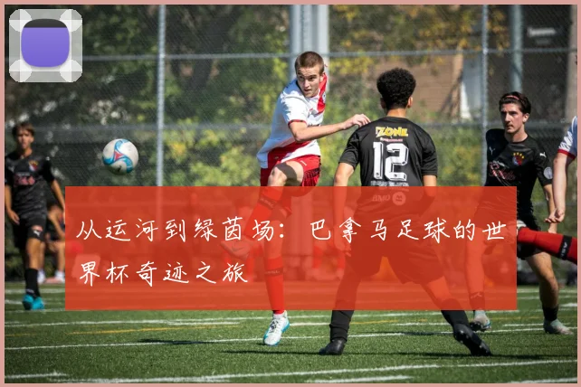 从运河到绿茵场:巴拿马足球的世界杯奇迹之旅
