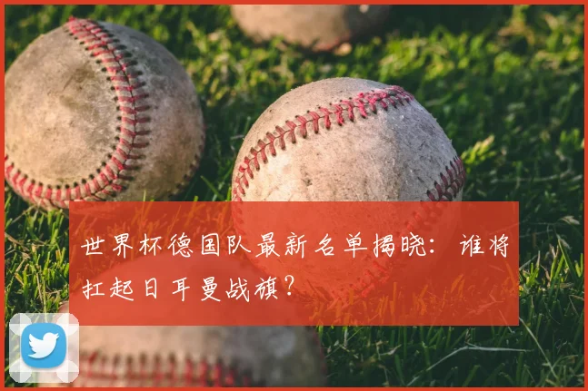 世界杯德国队最新名单揭晓:谁将扛起日耳曼战旗?