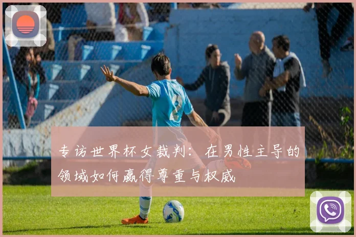 专访世界杯女裁判：在男性主导的领域如何赢得尊重与权威