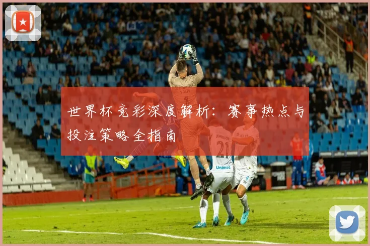 世界杯竞彩深度解析：赛事热点与投注策略全指南